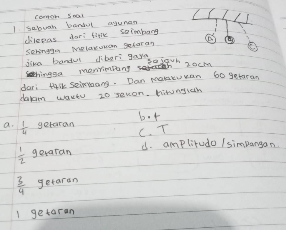 contoh soal
1. sebuah bandul ayunan
dilepas dari titik seimbang
A
Sehingga Melaxukan gefaran
jika bandul cliberi gaya
sejavn 2ocm
chingga menyimpang
dari t4iK seimbang. Dan melakukan 60 getaran
dakam wartu 20 selon. hitungiah
bot
a.  1/4  getaran
C. T
d. amplitudo / simpangan.
 1/2  getaran
 3/4  getaran
1 getaran