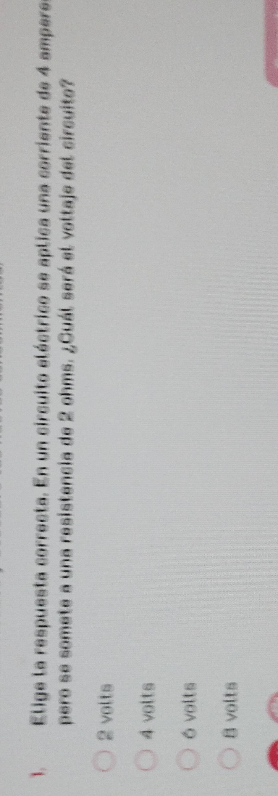 Elige la respuesta correcta. En un circuito eléctrico se aplica una corriente de 4 ampere
pero se somete a una resistencia de 2 ohms. ¿Cuál será el voltaje del circuito?
2 volts
4 volts
ó volts
8 volts