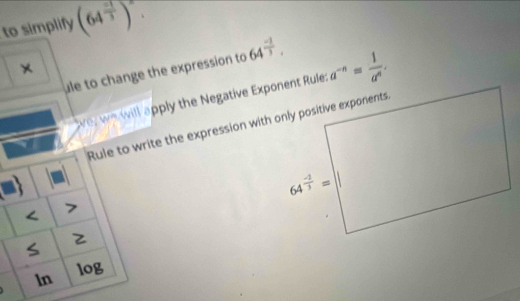 to simplify (64^(frac -1)3)^2.
ule to change the expression to 64^(frac -2)3.
×
ve, we will apply the Negative Exponent Rule: a^(-n)= 1/a^n .
rite the expression with only positive exponents