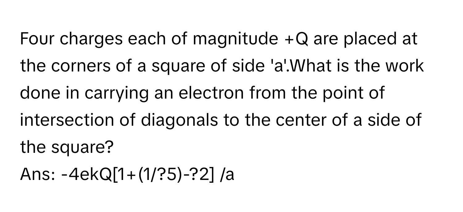 Four charges each of magnitude +Q are placed at the corners of a square of side 'a'.What is the work done in carrying an electron from the point of intersection of diagonals to the center of a side of the square? 
Ans:  -4ekQ[1+(1/?5)-?2] /a