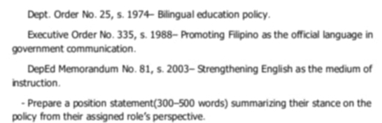 Dept. Order No. 25, s. 1974- Bilingual education policy. 
Executive Order No. 335, s. 1988- Promoting Filipino as the official language in 
government communication. 
DepEd Memorandum No. 81, s. 2003- Strengthening English as the medium of 
instruction . 
- Prepare a position statement(300-500 words) summarizing their stance on the 
policy from their assigned role's perspective.