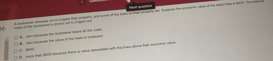 Next question
A landowner chooses not to irrigate their property, and some of the trees on their property die. Suppose the economic value of the dead trees is $400. The externa
costs of the landowner's choice not to irrigate are
A. zero because the landowner bears all the costs.
B. zero because the value of the trees is irrelevant.
C. $400.
D. more than $400 because there is value associated with the trees above their economic value.