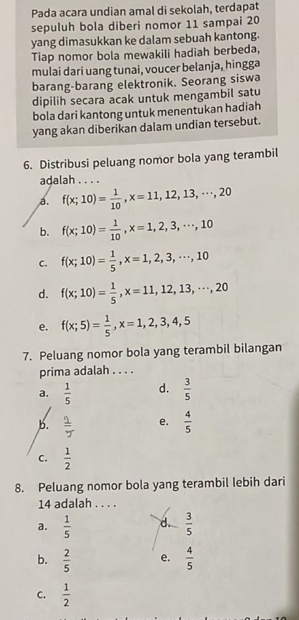 Pada acara undian amal di sekolah, terdapat
sepuluh bola diberi nomor 11 sampai 20
yang dimasukkan ke dalam sebuah kantong.
Tiap nomor bola mewakili hadiah berbeda,
mulai dari uang tunai, voucer belanja, hingga
barang-barang elektronik. Seorang siswa
dipilih secara acak untuk mengambil satu
bola dari kantong untuk menentukan hadiah
yang akan diberikan dalam undian tersebut.
6. Distribusi peluang nomor bola yang terambil
adalah . . . .
a. f(x;10)= 1/10 , x=11,12,13,·s , 20
b. f(x;10)= 1/10 , x=1,2,3,·s , 10
C. f(x;10)= 1/5 , x=1,2,3,·s , 10
d. f(x;10)= 1/5 , x=11,12,13,·s , 20
e. f(x;5)= 1/5 , x=1,2,3,4,5
7. Peluang nomor bola yang terambil bilangan
prima adalah . . . .
d.
a.  1/5   3/5 
e.
b.  1/5   4/5 
C.  1/2 
8. Peluang nomor bola yang terambil lebih dari
14 adalah . . . .
d.
a.  1/5   3/5 
b.  2/5   4/5 
e.
C.  1/2 