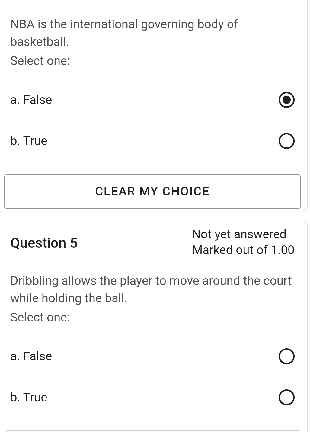 NBA is the international governing body of
basketball.
Select one:
a. False
b. True
CLEAR MY CHOICE
Not yet answered
Question 5
Marked out of 1.00
Dribbling allows the player to move around the court
while holding the ball.
Select one:
a. False
b. True