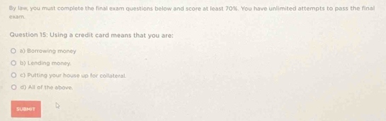 By law, you must complete the final exam questions below and score at least 70%. You have unlimited attempts to pass the final
e xa m .
Question 15: Using a credit card means that you are:
a) Borrowing money
b) Lending money.
c) Putting your house up for collateral.
d) All of the above.
SUBMIT