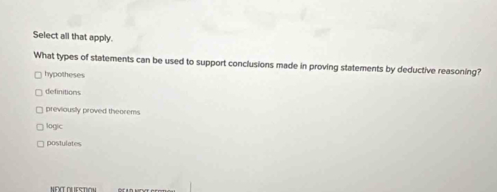 Select all that apply.
What types of statements can be used to support conclusions made in proving statements by deductive reasoning?
hypotheses
definitions
previously proved theorems
logic
postulates
NEXTOUESTION