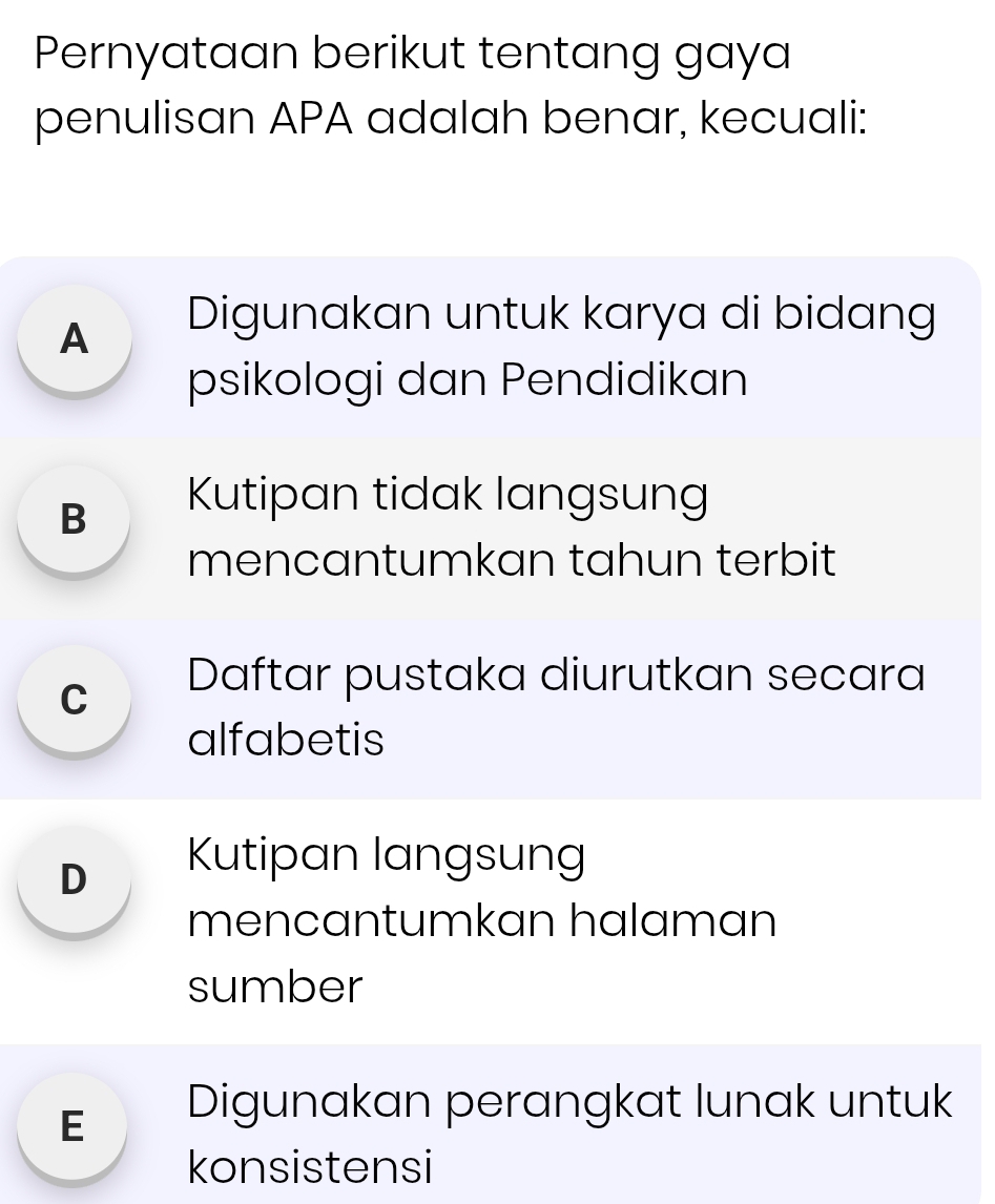 Pernyataan berikut tentang gaya
penulisan APA adalah benar, kecuali:
A Digunakan untuk karya di bidang
psikologi dan Pendidikan
Bì Kutipan tidak langsung
mencantumkan tahun terbit
cí Daftar pustaka diurutkan secara
alfabetis
D Kutipan langsung
mencantumkan halaman
sumber
E Digunakan perängkat lunak untuk
konsistensi