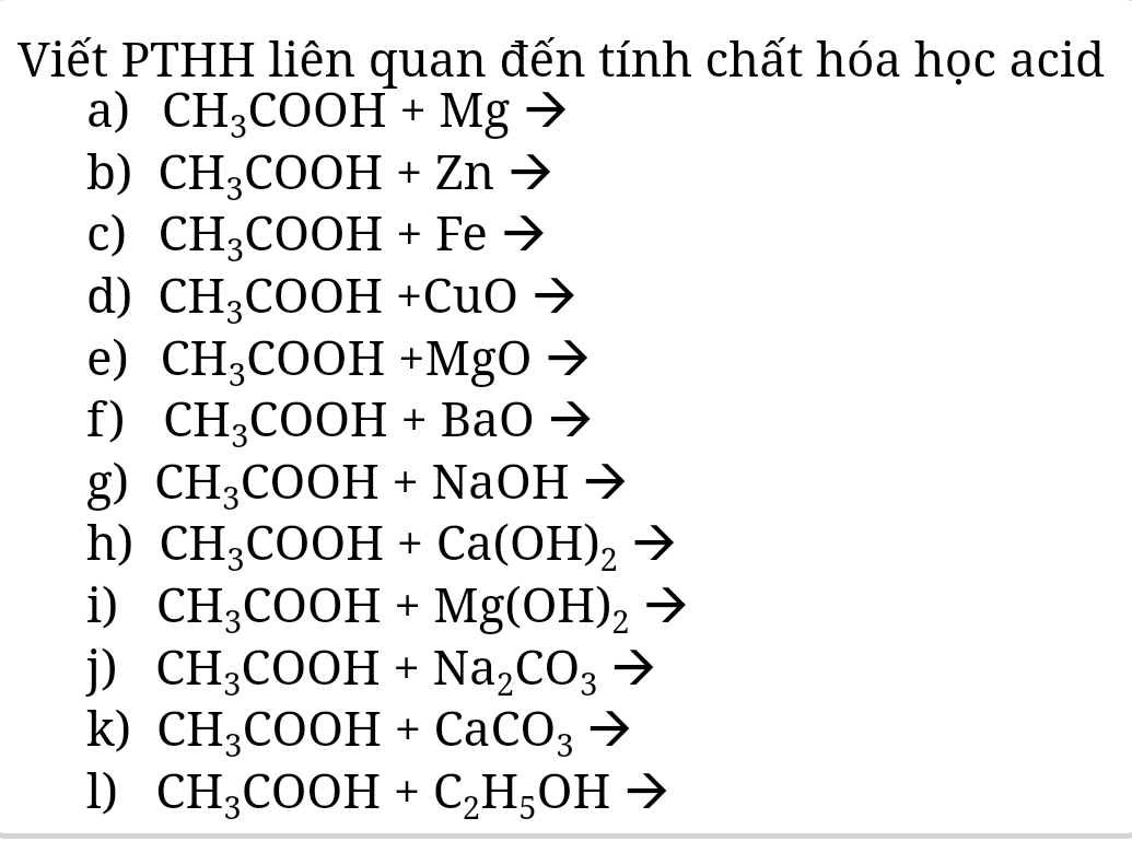 Viết PTHH liên quan đến tính chất hóa học acid 
a) CH_3COOH+Mgto
b) CH_3COOH+Znto
c) CH_3COOH+Feto
d) CH_3COOH+CuOto
e) CH_3COOH+MgOto
f) CH_3COOH+BaOto
g) CH_3COOH+NaOHto
h) CH_3COOH+Ca(OH)_2
i) CH_3COOH+Mg(OH)_2
j) CH_3COOH+Na_2CO_3 - 
k) CH_3COOH+CaCO_3to
l) CH_3COOH+C_2H_5OHto