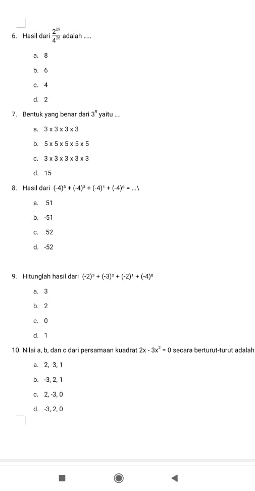 Hasil dari  2^(29)/4^(26)  adalah .....
a. 8
b. 6
c. 4
d. 2
7. Bentuk yang benar dari 3^5 yaitu ....
a. 3* 3* 3* 3
b. 5* 5* 5* 5* 5
C. 3* 3* 3* 3* 3
d. 15
8. Hasil dari (-4)^3+(-4)^2+(-4)^1+(-4)^0=...
a. 51
b. -51
c. 52
d. -52
9. Hitunglah hasil dari (-2)^3+(-3)^2+(-2)^1+(-4)^0
a. 3
b. 2
c. 0
d. 1
10. Nilai a, b, dan c dari persamaan kuadrat 2x-3x^2=0 secara berturut-turut adalah
a. 2, -3, 1
b. -3, 2, 1
c. 2, -3, 0
d. -3, 2, 0