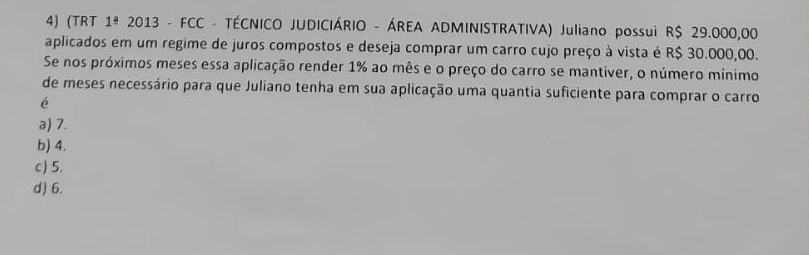 (TRT 1^(_ a) 2013 - FCC - TÉCNICO JUDICIÁRIO - ÁREA ADMINISTRATIVA) Juliano possui R$ 29.000,00
aplicados em um regime de juros compostos e deseja comprar um carro cujo preço à vista é R$ 30.000,00.
Se nos próximos meses essa aplicação render 1% ao mês e o preço do carro se mantiver, o número mínimo
de meses necessário para que Juliano tenha em sua aplicação uma quantia suficiente para comprar o carro
é
a) 7.
b) 4.
c) 5.
d) 6.