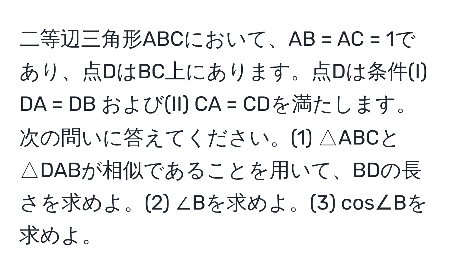 二等辺三角形ABCにおいて、AB = AC = 1であり、点DはBC上にあります。点Dは条件(I) DA = DB および(II) CA = CDを満たします。次の問いに答えてください。(1) △ABCと△DABが相似であることを用いて、BDの長さを求めよ。(2) ∠Bを求めよ。(3) cos∠Bを求めよ。