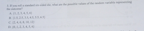 the outcome? 3. If you roll a standard six-sided die, what are the possible values of the random variable representing
A.  1,2,3,4,5,6
B.  1.5,2.5,3.5,4.5,5.5,6.5
C.  2,4,6,8,10,12
D.  0,1,2,3,4,5,6