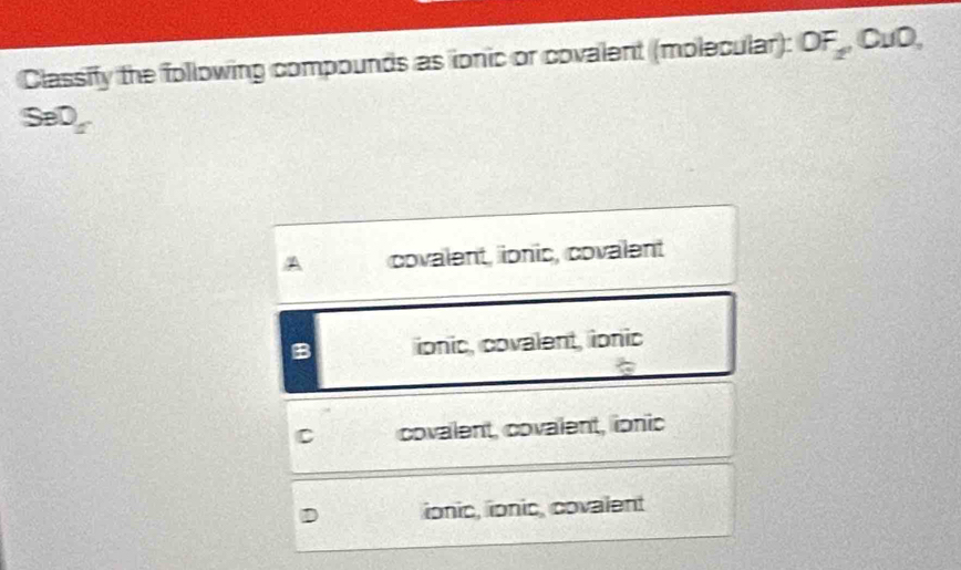 Classify the following compounds as ionic or covalent (molecular): OF_2,OuO,
SeD_1'
covalent, ionic, covalent
B ionic, covalent, ionic
C covalent, covalent, ionic
ionic, ionic, covalent