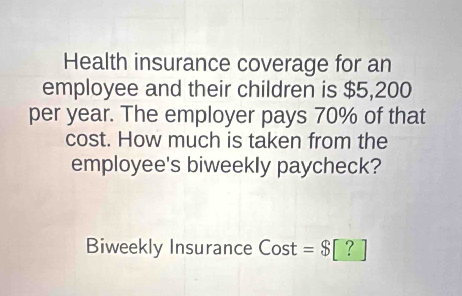 Health insurance coverage for an 
employee and their children is $5,200
per year. The employer pays 70% of that 
cost. How much is taken from the 
employee's biweekly paycheck? 
Biweekly Insurance Cost =$ [?