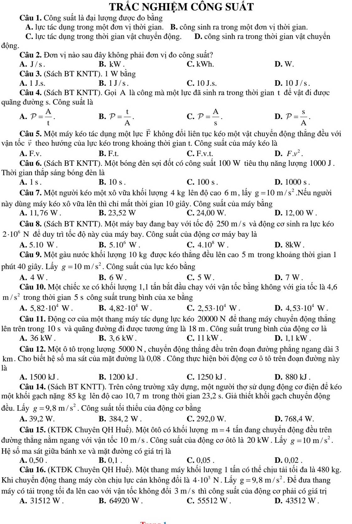 TRÁC NGHIỆM CÔNG SUÁT
Câu 1. Công suất là đại lượng được đo bằng
A. lực tác dụng trong một đơn vị thời gian. B. công sinh ra trong một đơn vị thời gian.
C. lực tác dụng trong thời gian vật chuyền động. D. công sinh ra trong thời gian vật chuyển
động.
Câu 2. Đơn vị nào sau đây không phải đơn vị đo công suất?
A. J / s . B. kW . C. kWh. D. W.
Câu 3. (Sách BT KNTT). 1 W bằng
A. 1 J.s. B. 1 J / s . C. 10 J.s. D. 10 J / s .
Câu 4. (Sách BT KNTT). Gọi A là công mà một lực đã sinh ra trong thời gian t để vật đi được
quãng đường s. Công suất là
B.
C.
A. P= A/t . P= t/A . P= A/s . P= s/A .
D.
Câu 5. Một máy kéo tác dụng một lực F không đổi liên tục kéo một vật chuyển động thắng đều với
vận tốc v theo hướng của lực kéo trong khoảng thời gian t. Công suất của máy kéo là
A. F.v. B. F.t. C. F.v.t. D. F.v^2.
Câu 6. (Sách BT KNTT). Một bóng đèn sợi đốt có công suất 100 W tiêu thụ năng lượng 1000 J .
Thời gian thắp sáng bóng đèn là
A. 1 s . B. 10 s . C. 100 s . D. 1000 s .
Câu 7. Một người kéo một xô vữa khối lượng 4 kg lên độ cao 6 m, lấy g=10m/s^2 Nếu người
này dùng máy kéo xô vữa lên thì chi mất thời gian 10 giây. Công suất của máy bằng
A. 11,76 W . B. 23,52 W C. 24,00 W. D. 12,00 W .
Câu 8. (Sách BT KNTT). Một máy bay đang bay với tốc độ 250 m/s và động cơ sinh ra lực kéo
2· 10^6N để duy trì tốc độ này của máy bay. Công suất của động cơ máy bay là
A. 5.10 W . B. 5.10^6W. C. 4.10^8W. D. 8kW .
Câu 9. Một gàu nước khối lượng 10 kg được kéo thẳng đều lên cao 5 m trong khoảng thời gian 1
phút 40 giây. Lấy g=10m/s^2. Công suất của lực kéo bằng
A. 4 W . B. 6 W . C. 5 W . D. 7 W .
Câu 10. Một chiếc xe có khối lượng 1,1 tấn bắt đầu chạy với vận tốc bằng không với gia tốc là 4,6
m/s^2 trong thời gian 5 s công suất trung bình của xe bằng
A. 5,82· 10^4W. B. 4,82· 10^4W. C. 2,53· 10^4W. D. 4,53· 10^4W
Câu 11. Động cơ của một thang máy tác dụng lực kéo 20000 N để thang máy chuyển động thẳng
lên trên trong 10 s và quãng đường đi được tương ứng là 18 m . Công suất trung bình của động cơ là
A. 36 kW . B. 3,6 kW . C. 11 kW . D. 1,1 kW .
Câu 12. Một ô tô trọng lượng 5000 N , chuyển động thắng đều trên đoạn đường phẳng ngang dài 3
km. Cho biết hệ số ma sát của mặt đường là 0,08 . Công thực hiện bởi động cơ ô tô trên đoạn đường này
là
A. 1500 kJ . B. 1200 kJ . C. 1250 kJ . D. 880 kJ .
Cậu 14. (Sách BT KNTT). Trên công trường xây dựng, một người thợ sử dụng động cơ điện để kéo
một khối gạch nặng 85 kg lên độ cao 10,7 m trong thời gian 23,2 s. Giả thiết khối gạch chuyển động
đều. Lấy g=9,8m/s^2. Công suất tối thiểu của động cơ bằng
A. 39,2 W. B. 384, 2 W . C. 292,0 W. D. 768,4 W.
Câu 15. (KTĐK Chuyên QH Huế). Một ôtô có khối lượng m=4 tấn đang chuyển động đều trên
đường thẳng nằm ngang với vận tốc 10 m/s . Công suất của động cơ ôtô là 20 kW . Lấy g=10m/s^2.
Hệ số ma sát giữa bánh xe và mặt đường có giá trị là
A. 0,50 . B. 0,1 . C. 0,05 . D. 0,02 .
Câu 16. (KTĐK Chuyên QH Huế). Một thang máy khối lượng 1 tấn có thể chịu tải tối đa là 480 kg.
Khi chuyển động thang máy còn chịu lực cản không đổi là 4· 10^3N. Lấy g=9,8m/s^2. Để đưa thang
máy có tải trọng tối đa lên cao với vận tốc không đổi 3 m/s thì công suất của động cơ phải có giá trị
A. 31512 W . B. 64920 W . C. 55512 W . D. 43512 W .