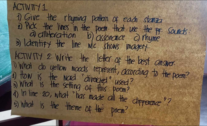 ACTIT1I 
1 Give the rhyming pattern of each stanza 
2 Pick the lines in the poem that use the . Sounds: 
⑦ alliteration b) assonance c) rhyme 
3 ldentify the line wc shows imagery. 
ACTVTy 2: Write the letter of the best answer. 
) What do yellow woods represent, according to the poem? 
1 How is the word `"diverged" used? 
3) What is the setting of this poem? 
() In line 20, what "`has made all the difference"? 
⑤) What is the theme of the poem?