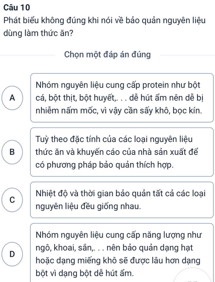 Phát biểu không đúng khi nói về bảo quản nguyên liệu
dùng làm thức ăn?
Chọn một đáp án đúng
Nhóm nguyên liệu cung cấp protein như bột
A cá, bột thịt, bột huyết,. . . dễ hút ẩm nên dễ bị
nhiễm nấm mốc, vì vậy cần sấy khô, bọc kín.
Tuỳ theo đặc tính của các loại nguyên liệu
B thức ăn và khuyến cáo của nhà sản xuất để
có phương pháp bảo quản thích hợp.
Nhiệt độ và thời gian bảo quản tất cả các loại
C
nguyên liệu đều giống nhau.
Nhóm nguyên liệu cung cấp năng lượng như
ngô, khoai, sắn,. . . nên bảo quản dạng hạt
D
hoặc dạng miếng khô sẽ được lâu hơn dạng
bột vì dạng bột dễ hút ẩm.