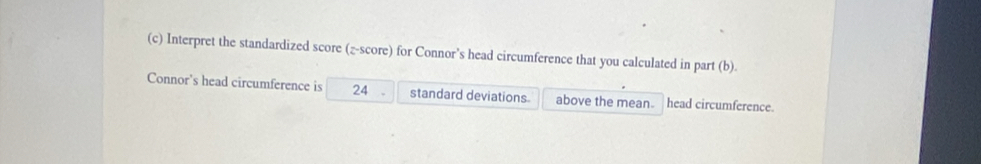 Interpret the standardized score (z-score) for Connor’s head circumference that you calculated in part (b). 
Connor's head circumference is 24 standard deviations above the mean. head circumference.