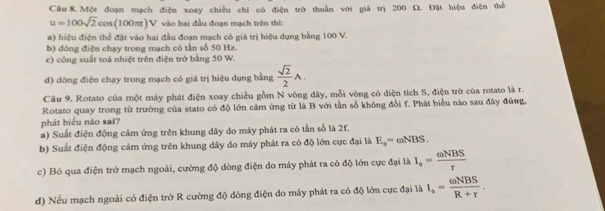 Một đoạn mạch điện xoay chiều chỉ có điện trở thuần với giá trị 200 Ω. Đặt hiệu điện thế
u=100sqrt(2)cos (100π t)V vào hai đầu đoạn mạch trên thì:
a) hiệu điện thể đặt vào hai đầu đoạn mạch có giá trị hiệu dụng bằng 100 V.
b) dòng điện chạy trong mạch có tần số 50 Hz.
c) công suất toả nhiệt trên điện trở bằng 50 W.
d) dòng điện chạy trong mạch có giá trị hiệu dụng bằng  sqrt(2)/2 A. 
Câu 9. Rotato của một máy phát điện xoay chiều gồm N vòng dây, mỗi vòng có diện tích S, điện trở của rotato là r.
Rotato quay trong từ trường của stato có độ lớn cảm ứng từ là B với tần số không đồi f. Phát biểu nào sau đây đúng,
phát biểu nào sai?
a) Suất điện động cảm ứng trên khung dây do máy phát ra có tần số là 2f.
b) Suất điện động cảm ứng trên khung dây do máy phát ra có độ lớn cực đại là E_o=omega NBS.
c) Bỏ qua điện trở mạch ngoài, cường độ dòng điện do máy phát ra có độ lớn cực đại là I_o= omega NBS/r 
d) Nếu mạch ngoài có điện trở R cường độ dòng điện do máy phát ra có độ lớn cực đại là I_o= omega NBS/R+r .