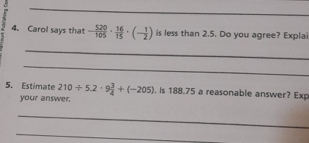 8 
_ 
4. Carol says that - 520/105 ·  16/15 · (- 1/2 ) is less than 2.5. Do you agree? Explai 
_ 
_ 
5. Estimate 210/ 5.2· 9 3/4 +(-205). Is 188.75 a reasonable answer? Exp 
your answer. 
_ 
_