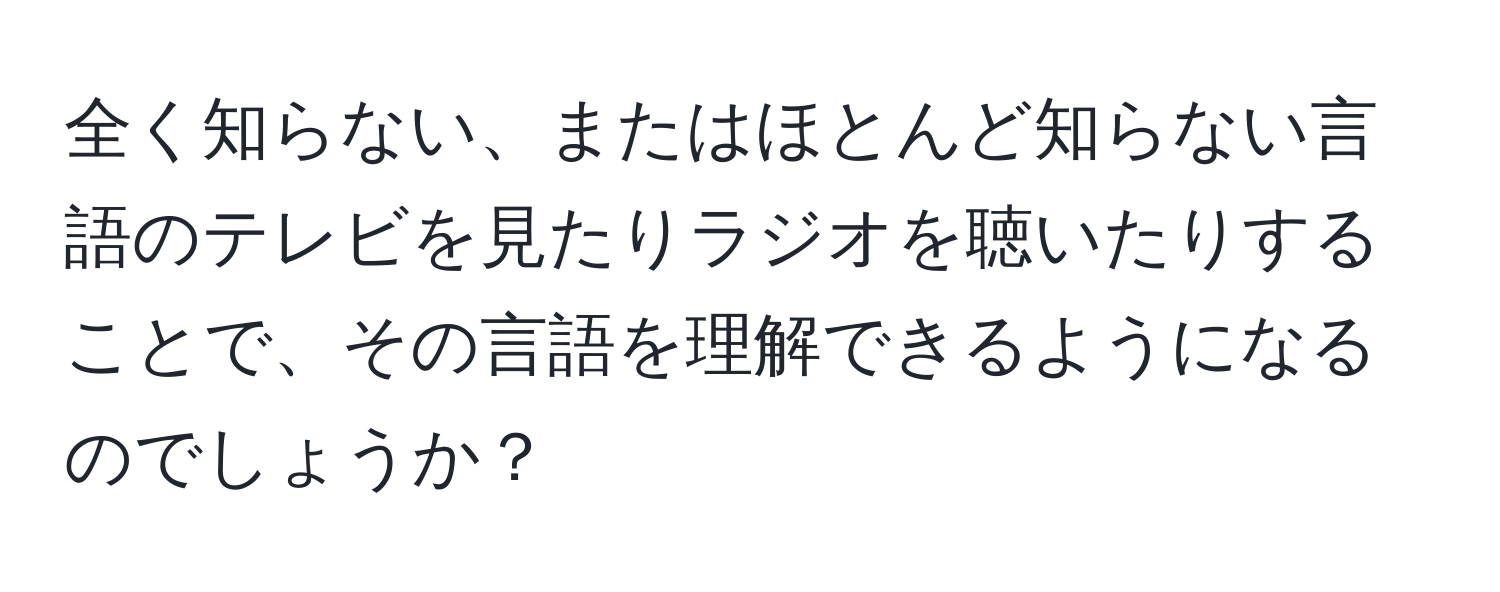 全く知らない、またはほとんど知らない言語のテレビを見たりラジオを聴いたりすることで、その言語を理解できるようになるのでしょうか？