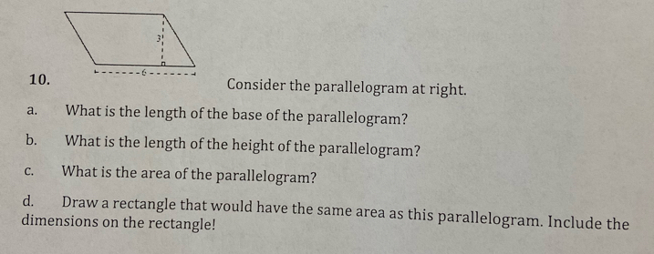 Consider the parallelogram at right. 
a. What is the length of the base of the parallelogram? 
b. What is the length of the height of the parallelogram? 
c. What is the area of the parallelogram? 
d. Draw a rectangle that would have the same area as this parallelogram. Include the 
dimensions on the rectangle!