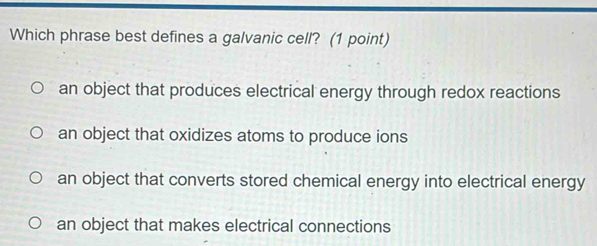 Which phrase best defines a galvanic cell? (1 point)
an object that produces electrical energy through redox reactions
an object that oxidizes atoms to produce ions
an object that converts stored chemical energy into electrical energy
an object that makes electrical connections