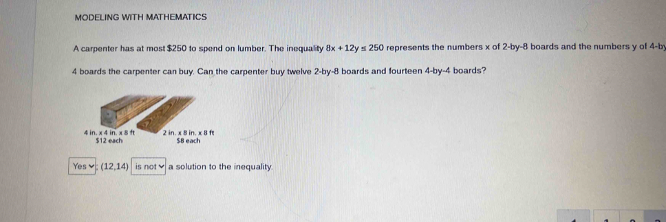 MODELING WITH MATHEMATICS
A carpenter has at most $250 to spend on lumber. The inequality 8x+12y≤ 250 represents the numbers x of 2 -by -8 boards and the numbers y of 4 -by
4 boards the carpenter can buy. Can the carpenter buy twelve 2 -by-8 boards and fourteen 4 -by- 4 boards?
4 in. x 4 in. x 8 ft 2 in. * 8in. x 8 ft
$12 each S8 each
Yes (12,14) is not a solution to the inequality.