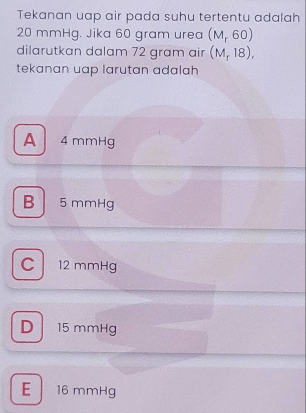 Tekanan uap air pada suhu tertentu adalah
20 mmHg. Jika 60 gram urea (M_r60)
dilarutkan dalam 72 gram air (M_r18), 
tekanan uap larutan adalah
A 4 mmHg
B 5 mmHg
C 12 mmHg
D 15 mmHg
E 16 mmHg