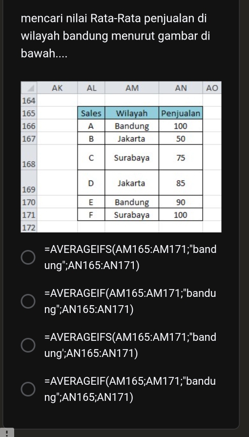 mencari nilai Rata-Rata penjualan di 
wilayah bandung menurut gambar di 
bawah.... 
=AVERAGEIFS(AM165:AM171;"band 
ung";AN165:AN171) 
=AVERAGEIF(AM165: AM171;"bandu 
ng";AN165:AN171) 
=AVERAGEIFS(AM165: AM171;"band 
ung';AN165:AN171) 
=AVERAGEIF(AM165;AM171;"bandu 
ng";AN165;AN171)