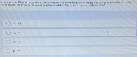 debe revisar 15 reportes, pero cada reporte necesita ser verificado por al menos dos personas diferentes. Si hay 5
e en el equipo, ¿cuántos pares únicos de personas deben formar para cumplir con la revisión?
A. 15
B. 7
C. 10
D. 20