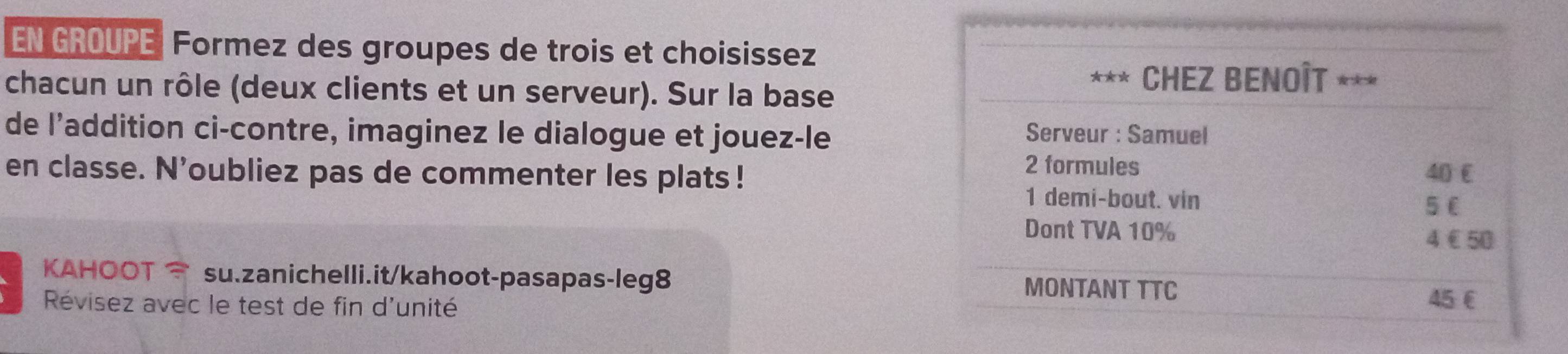 EN GROUPE Formez des groupes de trois et choisissez 
chacun un rôle (deux clients et un serveur). Sur la base 
de l’addition ci-contre, imaginez le dialogue et jouez-le 
en classe. N'oubliez pas de commenter les plats ! 
KAHOOT su.zanichelli.it/kahoot-pasapas-leg8 
Révisez avec le test de fin d'unité