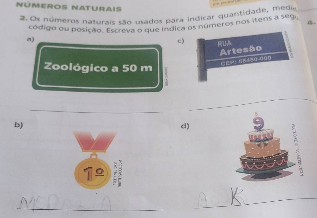 NÜMEROS NATURAiS 
2. Os números naturais são usados para indicar quantidade, medio 
_ 
. 
código ou posição. Escreva o que indica os números nos itens a segu 
a) 
c) 
RUA 
Artesão 
CEP: 58480-000
Zoológico a 50 m 3 
_ 
_ 
b) 
d) 
1º 
_ 
_