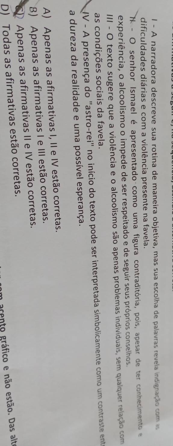 A narradora descreve sua rotina de maneira objetiva, mas sua escolha de palavras revela indignação com as
dificuldades diárias e com a violência presente na favela.
X - O senhor Ismael é apresentado como uma figura contraditória, pois, apesar de ter conhecimento e
experiência, o alcoolismo o impede de ser respeitado e de seguir seus próprios conselhos.
III - O texto sugere que a violência e o alcoolismo são apenas problemas individuais, sem qualquer relação com
as condições sociais da favela.
IV - A presença do "astro-rei" no início do texto pode ser interpretada simbolicamente como um contraste enteo
a dureza da realidade e uma possível esperança.
A) Apenas as afirmativas I, II e IV estão corretas.
B) Apenas as afirmativas I e III estão corretas.
CD Apenas as afirmativas II e IV estão corretas.
D) Todas as afirmativas estão corretas.
n acento gráfico e não estão. Das alte