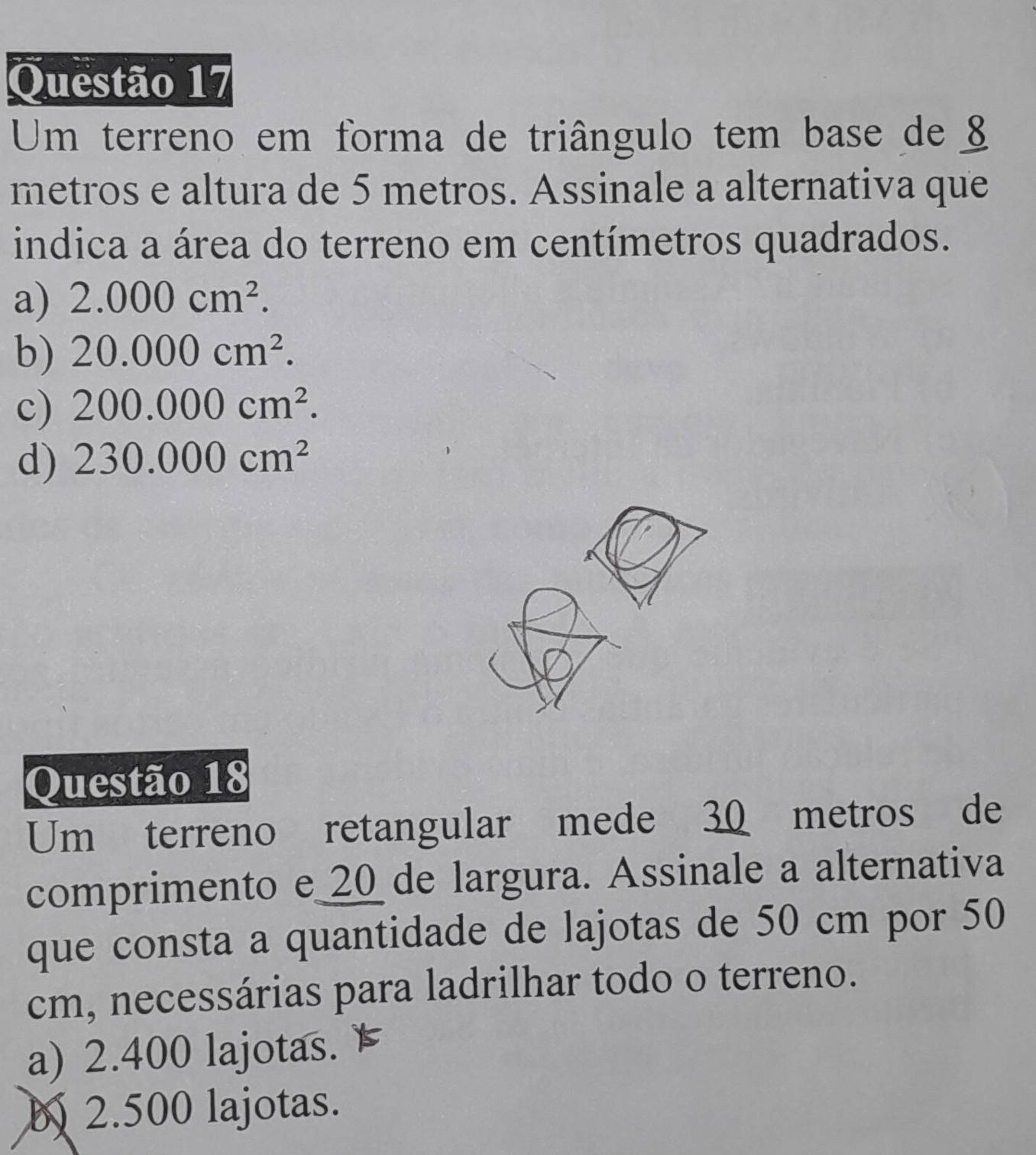 Um terreno em forma de triângulo tem base de 
metros e altura de 5 metros. Assinale a alternativa que
indica a área do terreno em centímetros quadrados.
a) 2.000cm^2.
b) 20.000cm^2.
c) 200.000cm^2.
d) 230.000cm^2
Questão 18
Um terreno retangular mede 30 metros de
comprimento e_ 20 _de largura. Assinale a alternativa
que consta a quantidade de lajotas de 50 cm por 50
cm, necessárias para ladrilhar todo o terreno.
a) 2.400 lajotas.
b 2.500 lajotas.