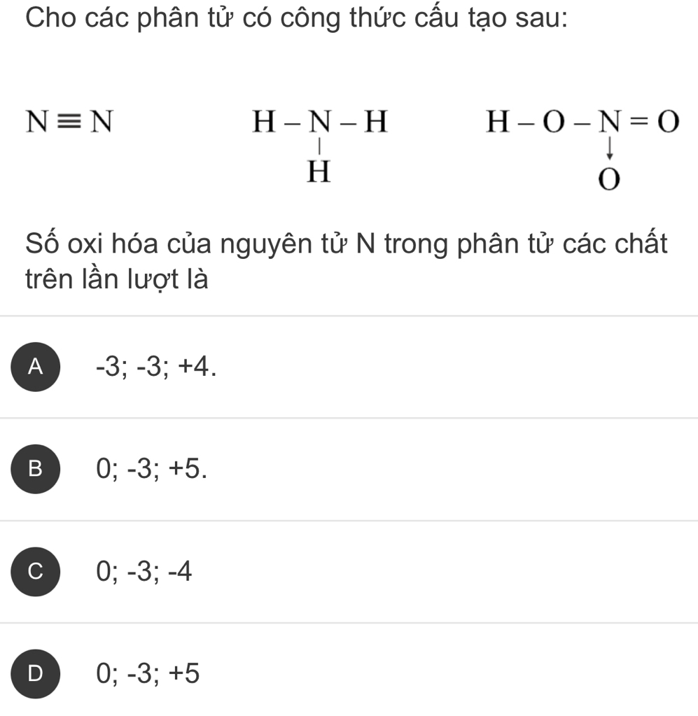 Cho các phân tử có công thức cấu tạo sau:
Nequiv N
beginarrayr H-N-H Hendarray
H-O-N=O
0
Số oxi hóa của nguyên tử N trong phân tử các chất
trên lần lượt là
A -3; -3; +4.
B 0; -3; +5.
0; -3; -4
D 0; -3; +5