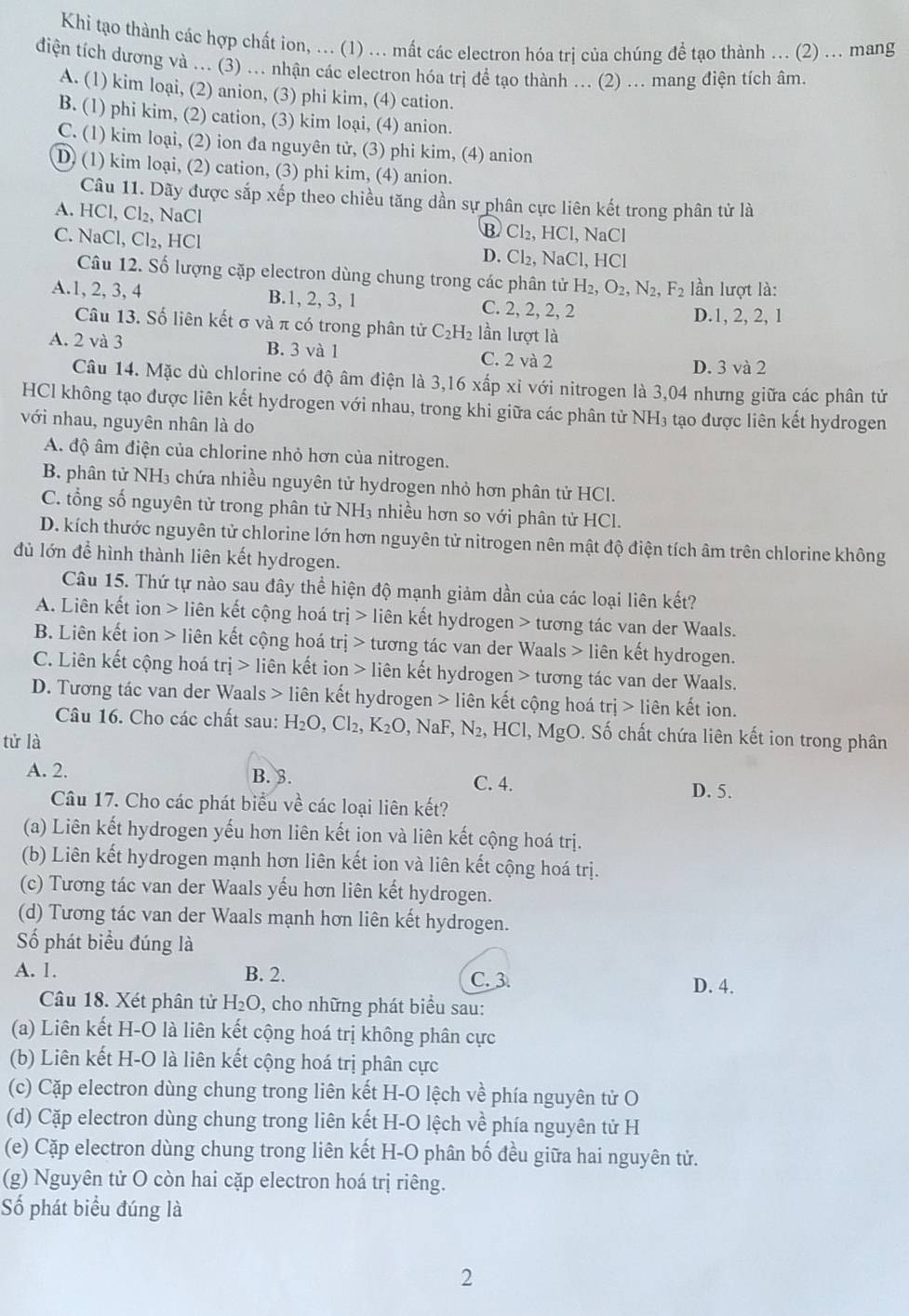 Khi tạo thành các hợp chất ion, ... (1) ... mất các electron hóa trị của chúng để tạo thành ... (2) ... mang
diện tích dương và ... (3) ... nhận các electron hóa trị để tạo thành ... (2) ... mang điện tích âm.
A. (1) kim loại, (2) anion, (3) phi kim, (4) cation.
B. (1) phi kim, (2) cation, (3) kim loại, (4) anion.
C. (1) kim loại, (2) ion đa nguyên tử, (3) phi kim, (4) anion
D (1) kim loại, (2) cation, (3) phi kim, (4) anion.
Câu 11. Dãy được sắp xếp theo chiều tăng dần sự phân cực liên kết trong phân tử là
A. HCl, Cl₂, NaCl
B Cl₂, HCl, NaCl
C. NaCl, Cl₂, HCl D. Cl₂, NaCl, HCl
Câu 12. Số lượng cặp electron dùng chung trong các phân tử H_2,O_2,N_2,F_2 lần lượt là:
A.1, 2, 3, 4 B.1, 2, 3, 1 C. 2, 2, 2, 2
D.1, 2, 2, 1
Câu 13. Số liên kết σ và π có trong phân tử C_2H_2 lần lượt là
A. 2 và 3 B. 3 và 1 C. 2 và 2
D. 3 và 2
Câu 14. Mặc dù chlorine có độ âm điện là 3,16 xấp xỉ với nitrogen là 3,04 nhưng giữa các phân tử
HCl không tạo được liên kết hydrogen với nhau, trong khi giữa các phân tử NH₃ tạo được liên kết hydrogen
với nhau, nguyên nhân là do
A. độ âm điện của chlorine nhỏ hơn của nitrogen.
B. phân tử NH₃ chứa nhiều nguyên tử hydrogen nhỏ hơn phân tử HCl.
C. tổng số nguyên tử trong phân tử NH₃ nhiều hơn so với phân tử HCl.
D. kích thước nguyên tử chlorine lớn hơn nguyên tử nitrogen nên mật độ điện tích âm trên chlorine không
đủ lớn để hình thành liên kết hydrogen.
Câu 15. Thứ tự nào sau đây thể hiện độ mạnh giảm dần của các loại liên kết?
A. Liên kết ion > liên kết cộng hoá trj> liên kết hydrogen > tương tác van der Waals.
B. Liên kết ion > liên kết cộng hoá trị tương tác van der Waals > liên kết hydrogen.
C. Liên kết cộng hoá trj> liên kết ion liên kết hydrogen > tương tác van der Waals.
D. Tương tác van der Waals > liên kết hydrogen > liên kết cộng hoá tri>lienk ết ion.
Câu 16. Cho các chất sau: H_2O,Cl_2,K_2O , NaF, N_2 , HCl, MgO. Số chất chứa liên kết ion trong phân
tử là
A. 2. B. 3.
C. 4. D. 5.
Câu 17. Cho các phát biểu về các loại liên kết?
(a) Liên kết hydrogen yếu hơn liên kết ion và liên kết cộng hoá trị.
(b) Liên kết hydrogen mạnh hơn liên kết ion và liên kết cộng hoá trị.
(c) Tương tác van der Waals yếu hơn liên kết hydrogen.
(d) Tương tác van der Waals mạnh hơn liên kết hydrogen.
Số phát biểu đúng là
A. 1. B. 2. C. 3.
D. 4.
Câu 18. Xét phân tử H_2O 9, cho những phát biểu sau:
(a) Liên kết H-O là liên kết cộng hoá trị không phân cực
(b) Liên kết H-O là liên kết cộng hoá trị phân cực
(c) Cặp electron dùng chung trong liên kết H-O lệch về phía nguyên tử O
(d) Cặp electron dùng chung trong liên kết H-O lệch về phía nguyên tử H
(e) Cặp electron dùng chung trong liên kết H-O phân bố đều giữa hai nguyên tử.
(g) Nguyên tử O còn hai cặp electron hoá trị riêng.
Số phát biểu đúng là
2