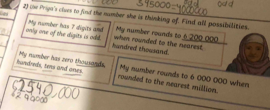 lias 
2) Use Priya's clues to find the number she is thinking of. Find all possibilities. 
My number has 7 digits and My number rounds to 6 200 000
only one of the digits is odd. when rounded to the nearest . 
hundred thousand. 
My number has zero thousands, My number rounds to 6 000 000 when 
hundreds, tens and ones. rounded to the nearest million.