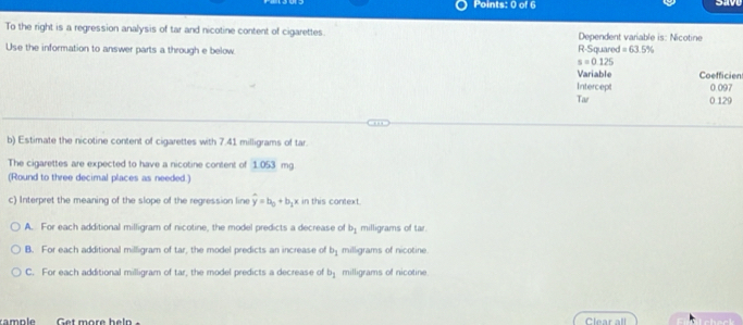 To the right is a regression analysis of tar and nicotine content of cigarettes. Dependent variable is: Nicotine
Use the information to answer parts a through e below R-Squared =63.5%
s=0.125
Variable Coefficien
Intercept 0.097
Tar 0.129
b) Estimate the nicotine content of cigarettes with 7.41 milligrams of tar.
The cigarettes are expected to have a nicotine content of 1.053 mg
(Round to three decimal places as needed.)
c) Interpret the meaning of the slope of the regression line hat y=b_0+b_1 x in this context.
A. For each additional milligram of nicotine, the model predicts a decrease of b_1 milligrams of tar.
B. For each additional milligram of tar, the model predicts an increase of b_1 milligrams of nicotine.
C. For each additional milligram of tar, the model predicts a decrease of b_1 milligrams of nicotine.
rample Get more help Clear all