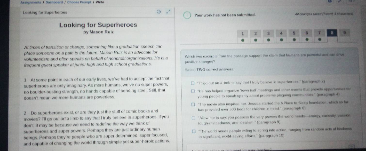 Assignments / Dashboard / Choose Prompt / Write
Looking for Superheroes
Your work has not been submitted. All changes saved (1 word, 3 characters)
Looking for Superheroes
by Mason Ruiz 
At times of transition or change, something like a graduation speech can
place someone on a path to the future. Mason Ruiz is an advocate for
volunteerism and often speaks on behalf of nonprofit organizations. He is a Which two excerpts from the passage support the claim that humans are powerful and can drve
frequent guest speaker at junior high and high school graduations. positive changes?
Select TWO correct answers
1 At some point in each of our early lives, we've had to accept the fact that
superheroes are only imaginary. As mere humans, we've no super powers, “I’'ll go out on a limb to say that I truly believe in superheroes.” (paragraph 2)
no boulder-busting strength, no hands capable of bending steel. Still, that "He has helped organize 'town hall' meetings and other events that provide opportunities for
doesn't mean we mere humans are powerless. young people to speak openly about problems plaguing communities." (paragraph.4)
"The movie also inspired her. Jessica started the A Place to Sleep foundation, which so far
2 Do superheroes exist, or are they just the stuff of comic books and has provided over 300 beds for children in need." (paragraph 6)
movies? I'll go out on a limb to say that I truly believe in superheroes. If you "Allow me to say, you possess the very powers the world needs—energy, curiosity, passion,
don't, it may be because we need to redefine the way we think of tough-mindedness, and idealism." (paragraph 9)
superheroes and super powers. Perhaps they are just ordinary human
"The world needs people willing to spring into action, ranging from random acts of kindness
beings. Perhaps they're people who are super determined, super focused, to significant, world-saving efforts." (paragraph 10)
and capable of changing the world through simple yet super-heroic actions.