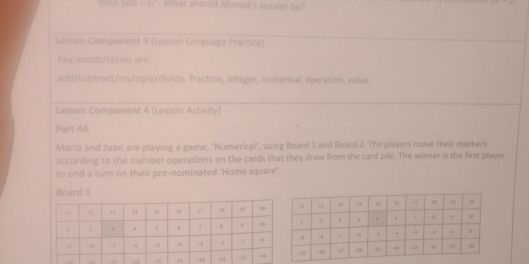 -18°. What should Ahmed's answer be? 
Lesson Component 3 (Lesson Language Practice) 
Key words/terms are: 
add/subtract/multiply/divide, fraction, integer, numerical, operation, value. 
Lesson Component 4 (Lesson Activity) 
Part 4A 
Maria and Juan are playing a game, 'Numerical', using Board 1 and Board 2. The players move their markers 
according to the number operations on the cards that they draw from the card pile. The winner is the first player 
to end a turn on their pre-nominated ‘Home square’. 
Board 1 
5