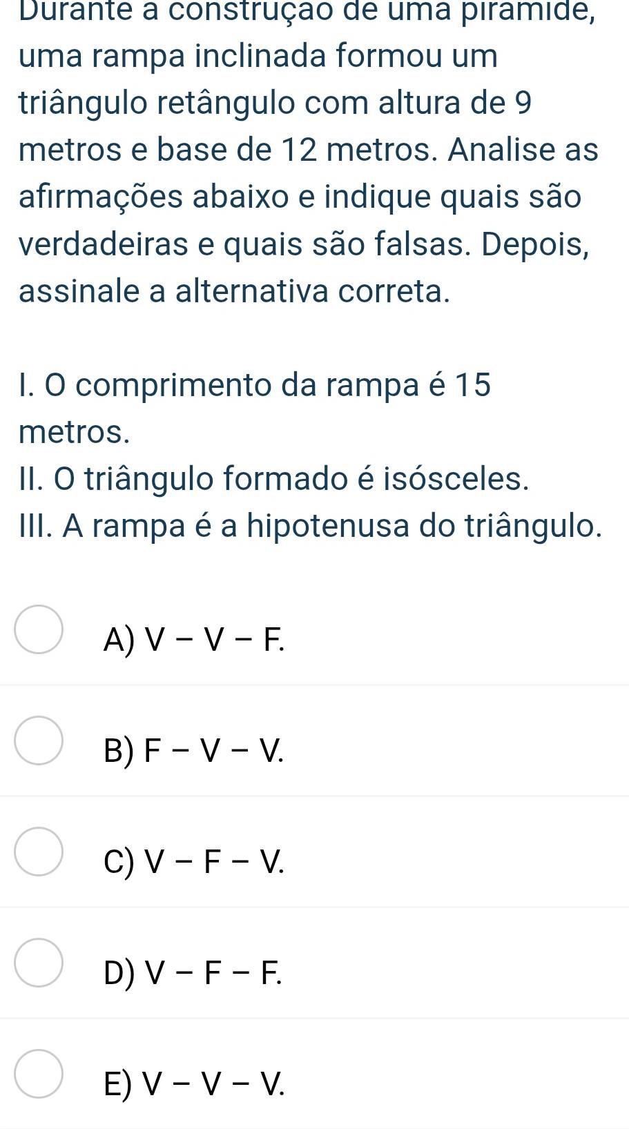 Durante a construção de uma piramide,
uma rampa inclinada formou um
triângulo retângulo com altura de 9
metros e base de 12 metros. Analise as
afirmações abaixo e indique quais são
verdadeiras e quais são falsas. Depois,
assinale a alternativa correta.
I. O comprimento da rampa é 15
metros.
II. O triângulo formado é isósceles.
III. A rampa é a hipotenusa do triângulo.
A) V-V-F.
B) F-V-V.
C) V-F-V.
D) V-F-F.
E) V-V-V.