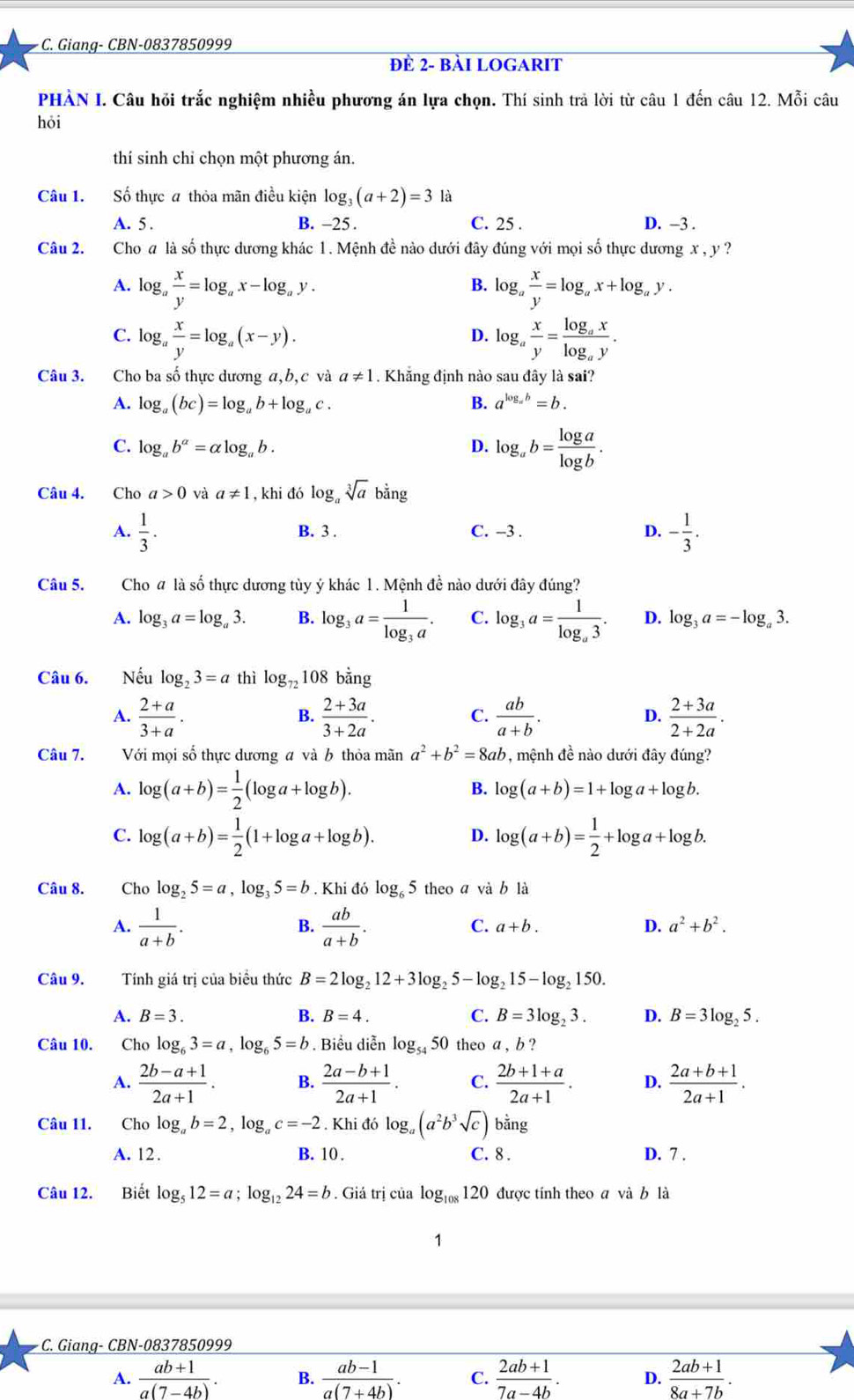 Giang- CBN-0837850999
đÈ 2- bài LOGARIT
PHÀN I. Câu hỏi trắc nghiệm nhiều phương án lựa chọn. Thí sinh trả lời từ câu 1 đến câu 12. Mỗi câu
hỏi
thí sinh chỉ chọn một phương án.
Câu 1. Số thực a thỏa mãn điều kiện log _3(a+2)=3 là
A. 5 . B. -25 . C. 25 . D. −3 .
Câu 2. Cho a là số thực dương khác 1. Mệnh đề nào dưới đây đúng với mọi số thực dương x , y ?
A. log _a x/y =log _ax-log _ay. log _a x/y =log _ax+log _ay.
B.
C. log _a x/y =log _a(x-y). log _a x/y =frac log _axlog _ay.
D.
Câu 3. Cho ba số thực dương a,b, c và a!= 1. Khăng định nào sau đây là sai?
A. log _a(bc)=log _ab+log _ac. B. a^(log _a)b=b.
C. log _ab^(alpha)=alpha log _ab. D. log _ab= log a/log b .
Câu 4. Cho a>0 và a!= 1 , khi đó log _asqrt[3](a) bằng
A.  1/3 . B. 3 . C. -3 . D. - 1/3 .
Câu 5. Cho a là số thực dương tùy ý khác 1. Mệnh đề nào dưới đây đúng?
A. log _3a=log _a3. B. log _3a=frac 1log _3a. C. log _3a=frac 1log _a3. D. log _3a=-log _a3.
Câu 6. Nếu log _23=a thì log _721081 oan T
A.  (2+a)/3+a .  (2+3a)/3+2a . C.  ab/a+b . D.  (2+3a)/2+2a .
B.
Câu 7. Với mọi số thực dương a và b thỏa mãn a^2+b^2=8ab , mệnh đề nào dưới đây đúng?
A. log (a+b)= 1/2 (log a+log b).
B. log (a+b)=1+log a+log b.
C. log (a+b)= 1/2 (1+log a+log b). log (a+b)= 1/2 +log a+log b.
D.
Câu 8. Cho log _25=a,log _35=b. Khi đ 6log _65 theo a và b là
B.
A.  1/a+b .  ab/a+b . C. a+b. D. a^2+b^2.
Câu 9. Tính giá trị của biểu thức B=2log _212+3log _25-log _215-log _2150.
A. B=3. B. B=4. C. B=3log _23. D. B=3log _25.
Câu 10. Cho log _63=a,log _65=b. Biểu diễn log _5450 theo a , b ?
A.  (2b-a+1)/2a+1 . B.  (2a-b+1)/2a+1 . C.  (2b+1+a)/2a+1 . D.  (2a+b+1)/2a+1 .
Câu 11. Cho log _ab=2,log _ac=-2. Khi đó log _a(a^2b^3sqrt(c)) bằng
A. 12. B. 10 . C. 8 . D. 7 .
Câu 12. Biết log _512=a;log _1224=b. Giá trị của log _108120 được tính theo a và b là
1
C. Giang- CBN-0837850999
A.  (ab+1)/a(7-4b) . B.  (ab-1)/a(7+4b) . C.  (2ab+1)/7a-4b . D.  (2ab+1)/8a+7b .