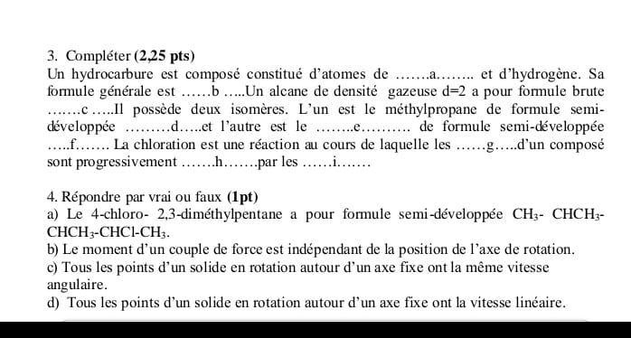 Compléter (2,25 pts) 
Un hydrocarbure est composé constitué d'atomes de …....a..... et d'hydrogène. Sa 
formule générale est ..b .....Un alcane de densité gazeuse d=2 a pour formule brute 
_……. lc.....Il possède deux isomères. L'un est le méthylpropane de formule semi- 
développée ..d.et l'autre est le _...e _de formule semi-développée 
.....f...... La chloration est une réaction au cours de laquelle les ......g....d'un composé 
sont progressivement ……h……par les ……i…… 
4. Répondre par vrai ou faux (1pt) 
a) Le 4 -chloro - 2,3 -diméthylpentane a pour formule semi-développée CH_3 CHC H_3-
CHCH₃-CHCl-C H_3. 
b) Le moment d'un couple de force est indépendant de la position de l'axe de rotation. 
c) Tous les points d’un solide en rotation autour d’un axe fixe ont la même vitesse 
angulaire. 
d) Tous les points d’un solide en rotation autour d’un axe fixe ont la vitesse linéaire.