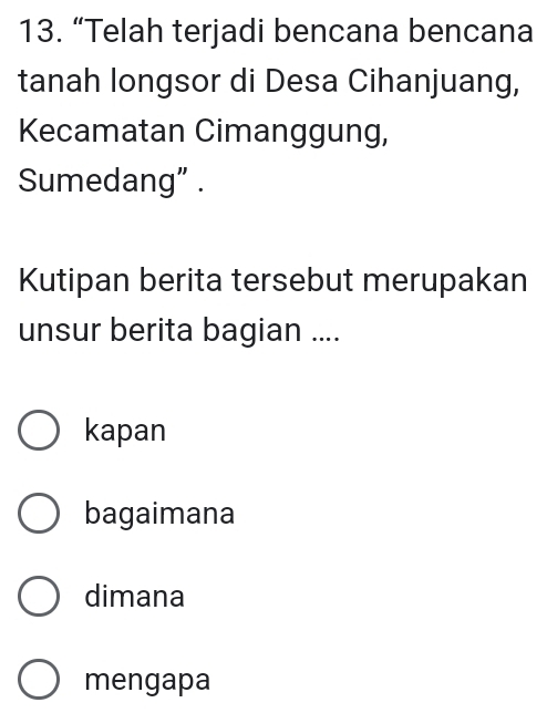 “Telah terjadi bencana bencana
tanah longsor di Desa Cihanjuang,
Kecamatan Cimanggung,
Sumedang” .
Kutipan berita tersebut merupakan
unsur berita bagian ....
kapan
bagaimana
dimana
mengapa