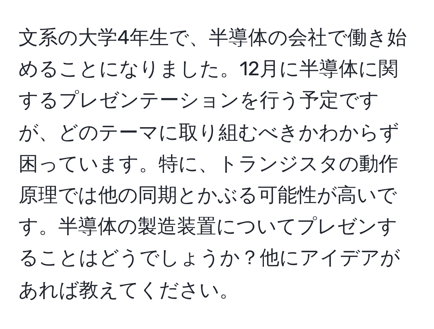 文系の大学4年生で、半導体の会社で働き始めることになりました。12月に半導体に関するプレゼンテーションを行う予定ですが、どのテーマに取り組むべきかわからず困っています。特に、トランジスタの動作原理では他の同期とかぶる可能性が高いです。半導体の製造装置についてプレゼンすることはどうでしょうか？他にアイデアがあれば教えてください。