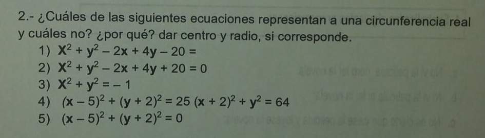 2.- ¿Cuáles de las siguientes ecuaciones representan a una circunferencia real
y cuáles no? ¿por qué? dar centro y radio, si corresponde.
1) X^2+y^2-2x+4y-20=
2) x^2+y^2-2x+4y+20=0
3) X^2+y^2=-1
4) (x-5)^2+(y+2)^2=25(x+2)^2+y^2=64
5) (x-5)^2+(y+2)^2=0