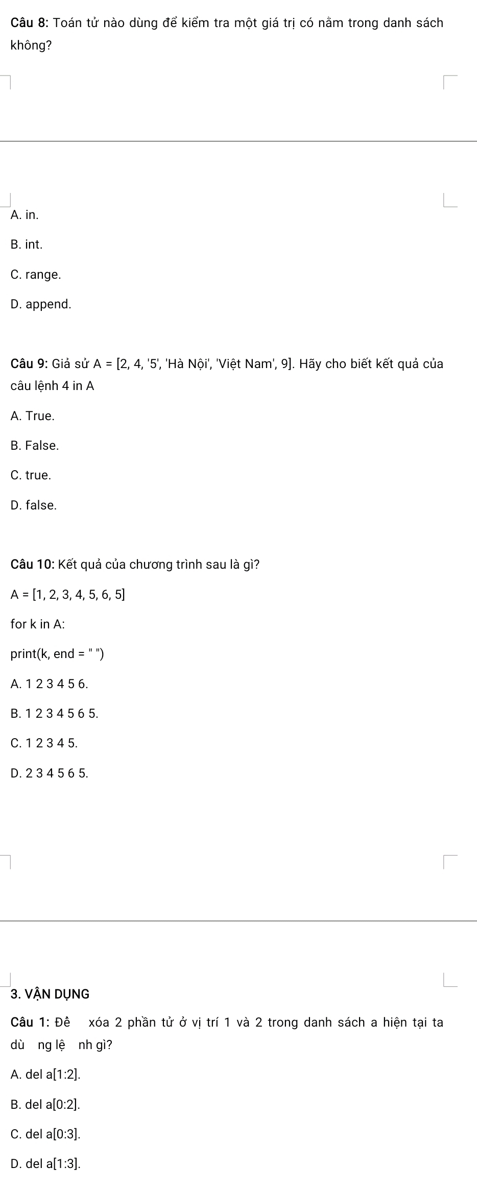 Toán tử nào dùng để kiểm tra một giá trị có nằm trong danh sách
không?
A. in.
B. int.
C. range.
D. append.
Câu 9: Giả sử A=[2,4,'5', , 'Hà Nội', 'Việt Nam', 9]. Hãy cho biết kết quả của
câu lệnh 4 in A
A. True.
B. False.
C. true
D. false.
Câu 10: Kết quả của chương trình sau là gì?
A=[1,2,3,4,5,6,5]
for k in A :
print(k, end =''')
A. 23 4 56.
B. 12345 6 5.
C. 1 2 3 4 5.
D. 2 3 4 5 6 5.
3. VậN DụNG
Câu 1: Đê xóa 2 phần tử ở vị trí 1 và 2 trong danh sách a hiện tại ta
dùāng lệ nh gì?
A. del a[1:2].
B. del a[0:2].
C. del a[0:3]
D. del a[1:3].