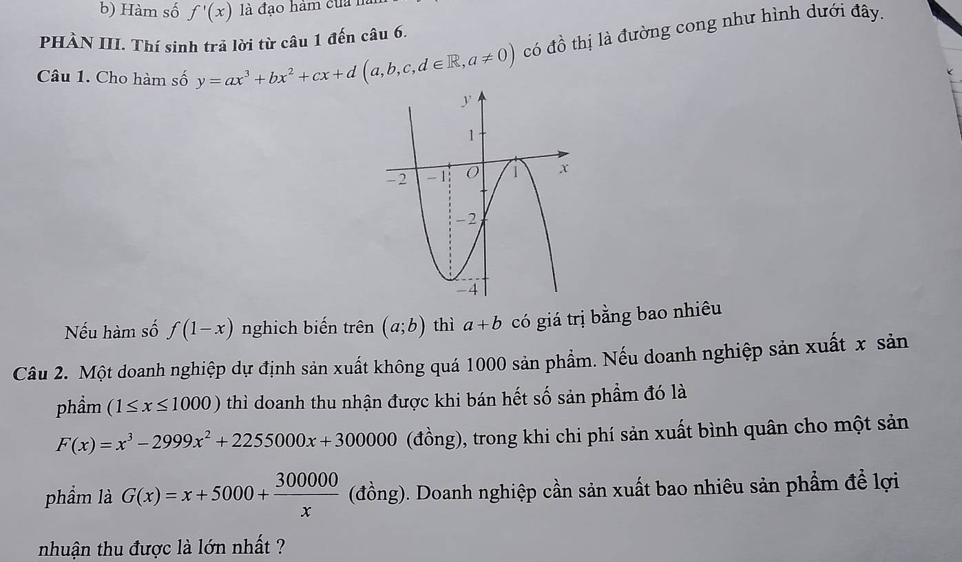 Hàm số f'(x) là đạo hàm của 
PHÀN III. Thí sinh trả lời từ câu 1 đến câu 6. 
Câu 1. Cho hàm số y=ax^3+bx^2+cx+d(a,b,c,d∈ R,a!= 0) có đồ thị là đường cong như hình dưới đây. 
Nếu hàm số f(1-x) nghịch biến trên (a;b) thì a+b có giá trị bằng bao nhiêu 
Câu 2. Một doanh nghiệp dự định sản xuất không quá 1000 sản phẩm. Nếu doanh nghiệp sản xuất x sản 
phầm (1≤ x≤ 1000) thì doanh thu nhận được khi bán hết số sản phẩm đó là
F(x)=x^3-2999x^2+2255000x+300000 (đồng), trong khi chi phí sản xuất bình quân cho một sản 
phẩm là G(x)=x+5000+ 300000/x  (đồng). Doanh nghiệp cần sản xuất bao nhiêu sản phẩm để lợi 
nhuận thu được là lớn nhất ?