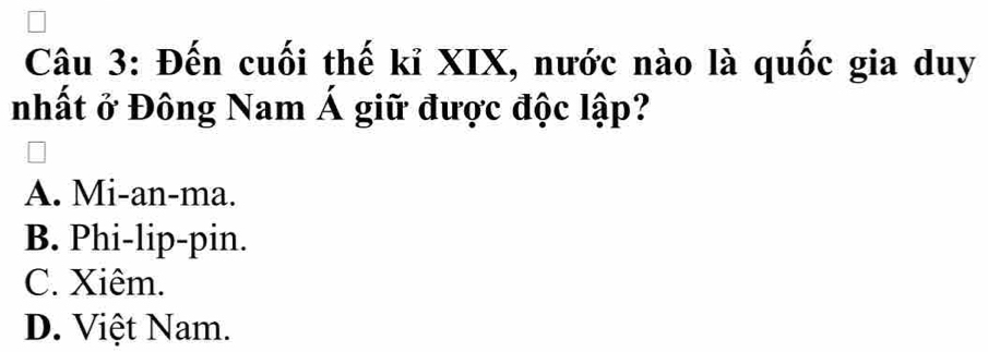 Đến cuối thế kỉ XIX, nước nào là quốc gia duy
nhất ở Đông Nam Á giữ được độc lập?
A. Mi-an-ma.
B. Phi-lip-pin.
C. Xiêm.
D. Việt Nam.